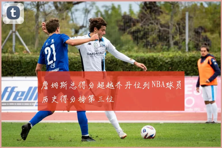 詹姆斯总得分超越乔丹位列NBA球员历史得分榜第三位