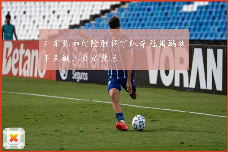 广东队加时险胜辽宁队夺冠周鹏砍下关键三分成焦点
