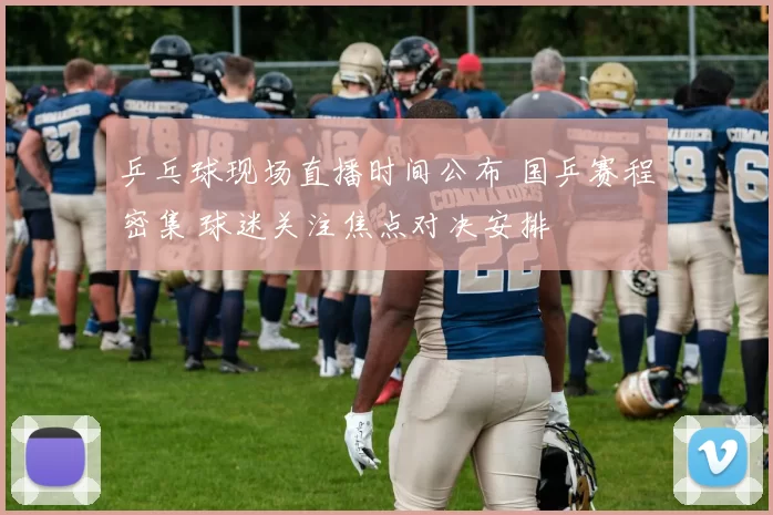 乒乓球现场直播时间公布 国乒赛程密集 球迷关注焦点对决安排