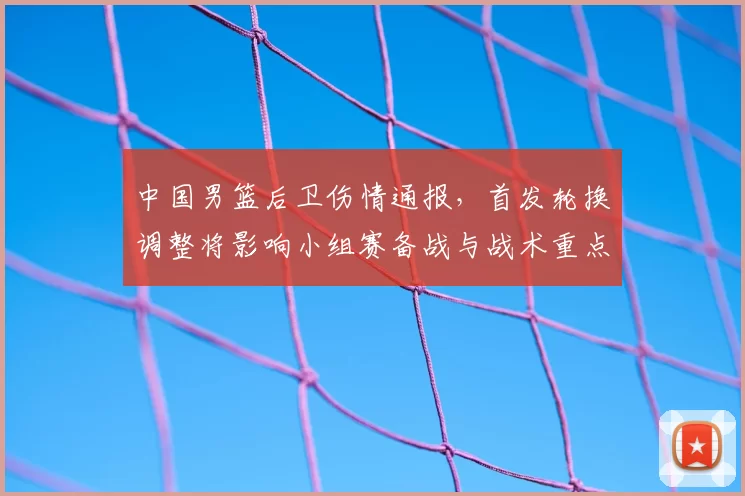 中国男篮后卫伤情通报，首发轮换调整将影响小组赛备战与战术重点