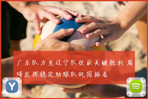 广东队力克辽宁队收获关键胜利 周琦发挥稳定助球队巩固排名