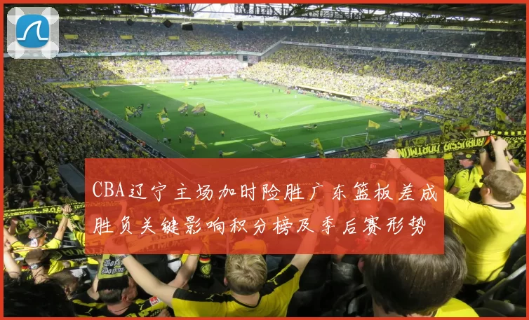 CBA辽宁主场加时险胜广东篮板差成胜负关键影响积分榜及季后赛形势