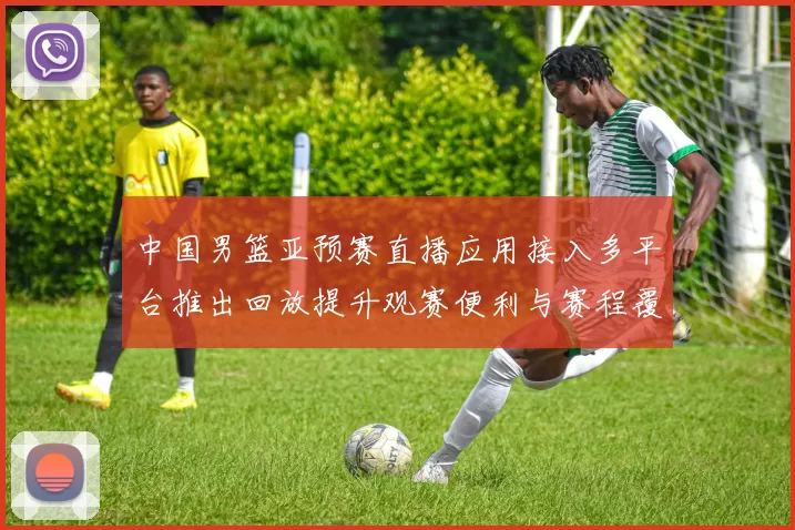 中国男篮亚预赛直播应用接入多平台推出回放提升观赛便利与赛程覆盖