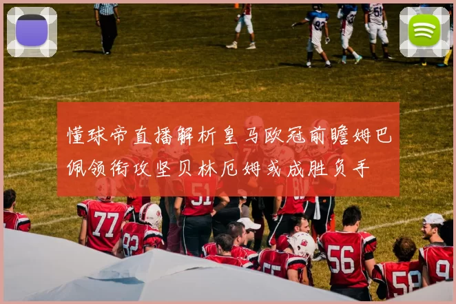 懂球帝直播解析皇马欧冠前瞻姆巴佩领衔攻坚贝林厄姆或成胜负手