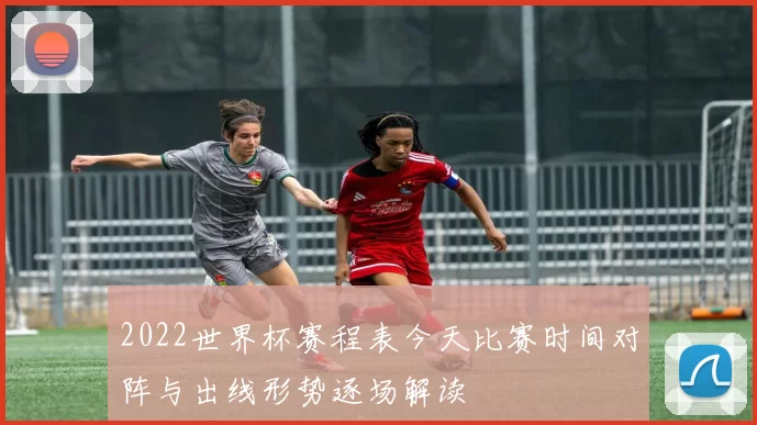 2022世界杯赛程表今天比赛时间对阵与出线形势逐场解读