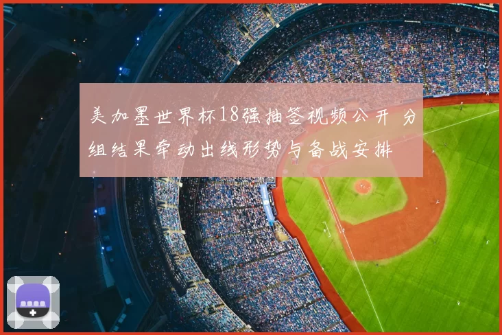 美加墨世界杯18强抽签视频公开 分组结果牵动出线形势与备战安排