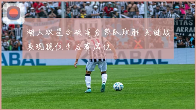 湖人双星合砍高分带队取胜 关键战表现稳住季后赛席位