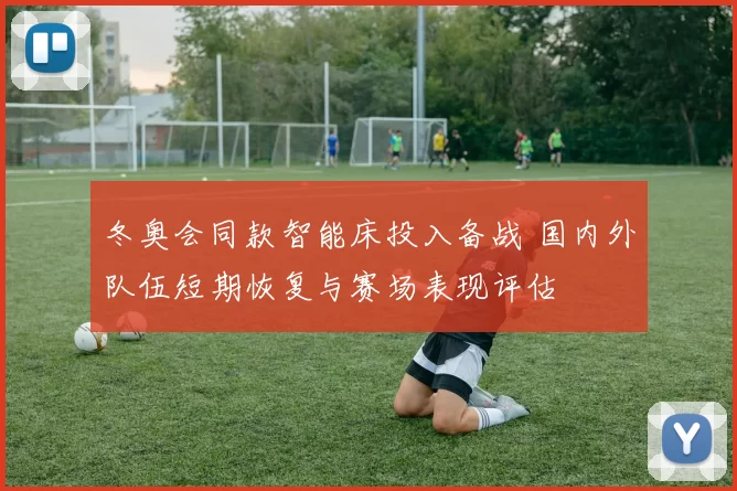 冬奥会同款智能床投入备战 国内外队伍短期恢复与赛场表现评估
