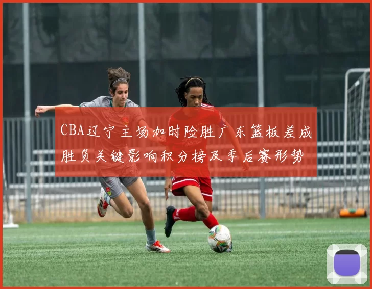 CBA辽宁主场加时险胜广东篮板差成胜负关键影响积分榜及季后赛形势