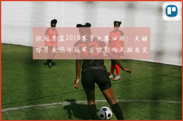 欧冠男篮2018赛季决赛回顾：关键球员表现与冠军后续影响及排名变化