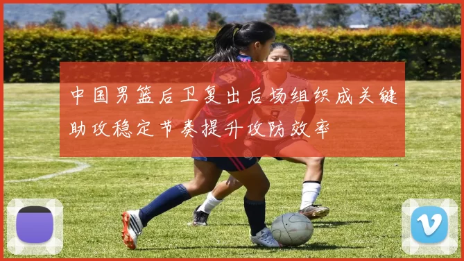 中国男篮后卫复出后场组织成关键助攻稳定节奏提升攻防效率