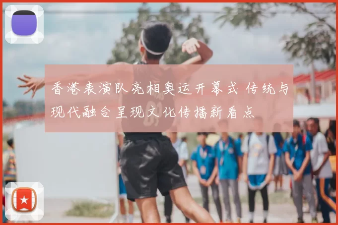 香港表演队亮相奥运开幕式 传统与现代融合呈现文化传播新看点