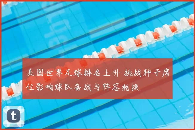 美国世界足球排名上升 挑战种子席位影响球队备战与阵容轮换