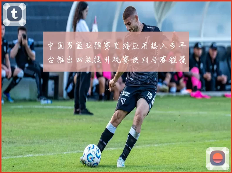 中国男篮亚预赛直播应用接入多平台推出回放提升观赛便利与赛程覆盖