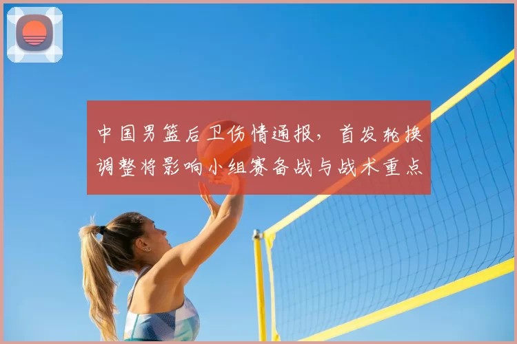 中国男篮后卫伤情通报，首发轮换调整将影响小组赛备战与战术重点