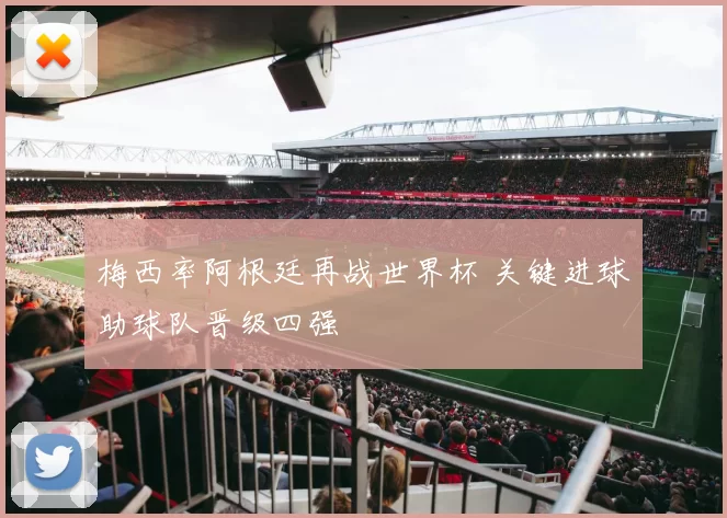 梅西率阿根廷再战世界杯 关键进球助球队晋级四强