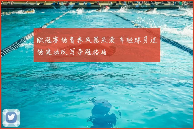 欧冠赛场青春风暴来袭 年轻球员连场建功改写争冠格局