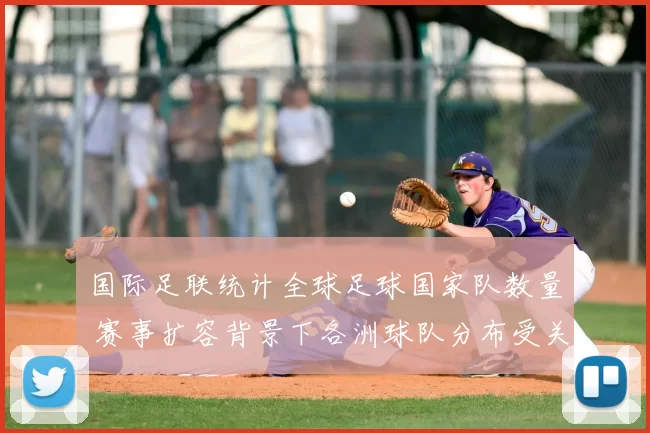 国际足联统计全球足球国家队数量 赛事扩容背景下各洲球队分布受关注