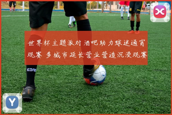 世界杯主题派对酒吧助力球迷通宵观赛 多城市延长营业营造沉浸观赛氛围