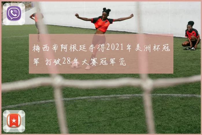 梅西率阿根廷夺得2021年美洲杯冠军 打破28年大赛冠军荒