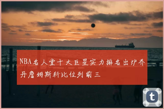 NBA名人堂十大巨星实力排名出炉乔丹詹姆斯科比位列前三