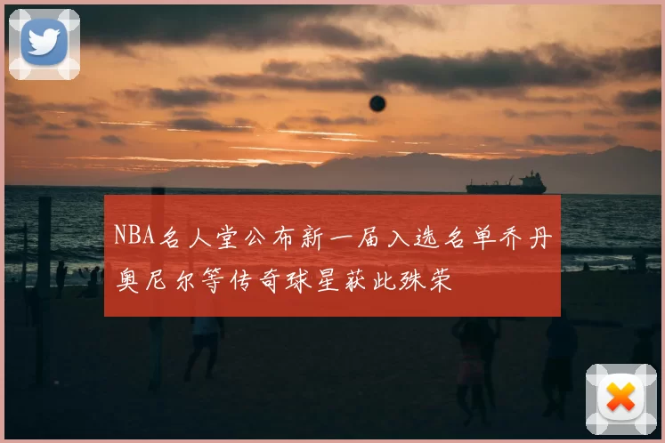 NBA名人堂公布新一届入选名单乔丹奥尼尔等传奇球星获此殊荣