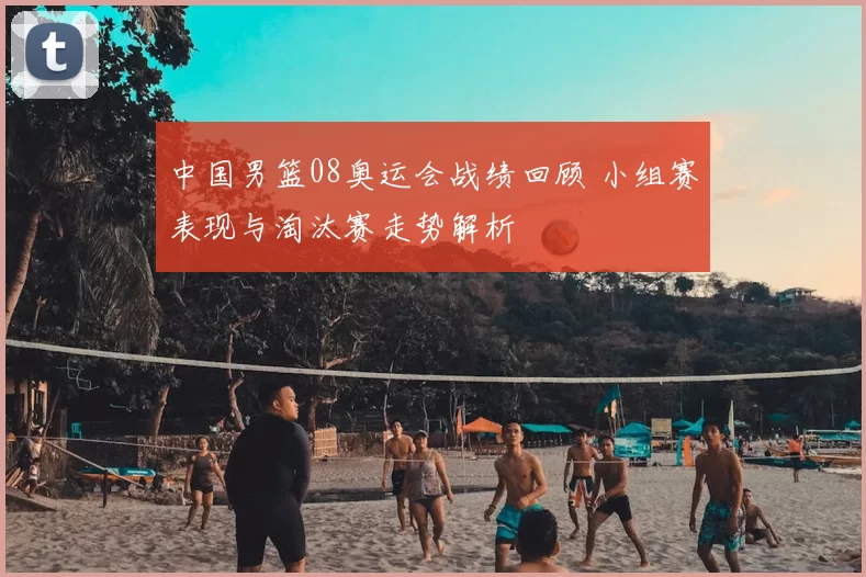 中国男篮08奥运会战绩回顾 小组赛表现与淘汰赛走势解析