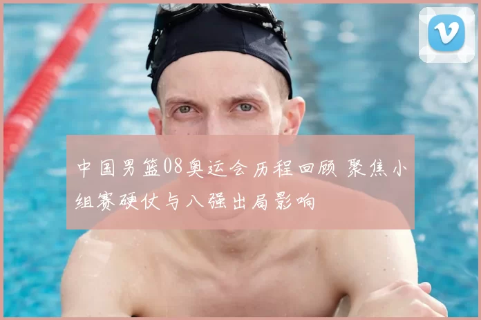 中国男篮08奥运会历程回顾 聚焦小组赛硬仗与八强出局影响