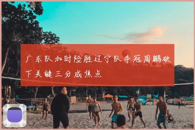 广东队加时险胜辽宁队夺冠周鹏砍下关键三分成焦点