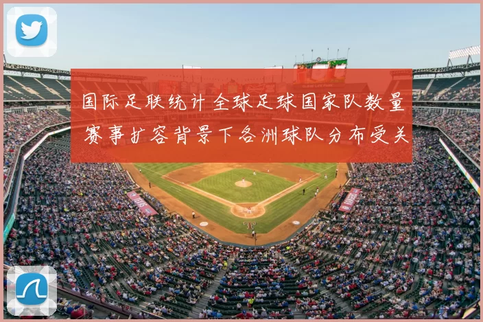 国际足联统计全球足球国家队数量 赛事扩容背景下各洲球队分布受关注