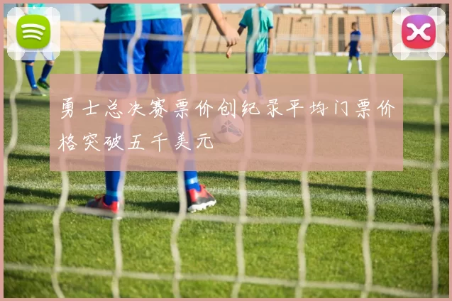 勇士总决赛票价创纪录平均门票价格突破五千美元