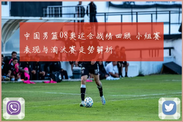 中国男篮08奥运会战绩回顾 小组赛表现与淘汰赛走势解析