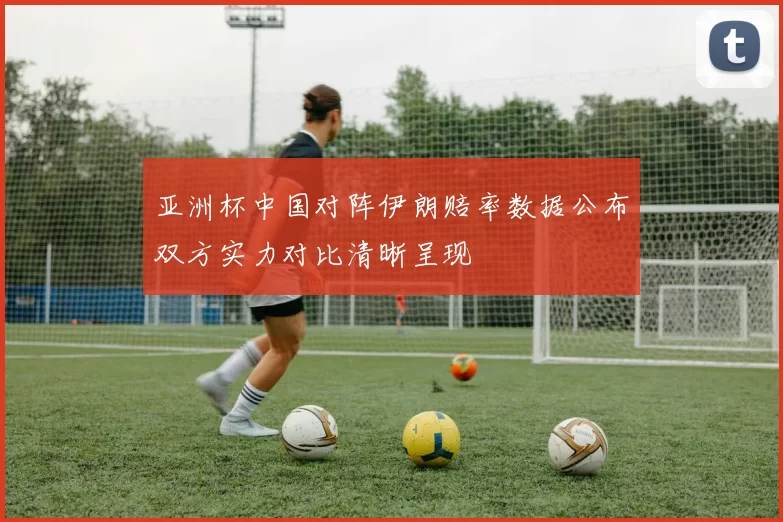 亚洲杯中国对阵伊朗赔率数据公布双方实力对比清晰呈现