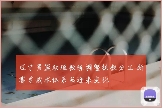 辽宁男篮助理教练调整执教分工 新赛季战术体系或迎来变化